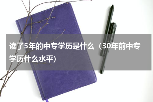 读了5年的中专学历是什么（30年前中专学历什么水平）
