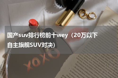 国产suv排行榜前十wey（20万以下自主旗舰SUV对决）