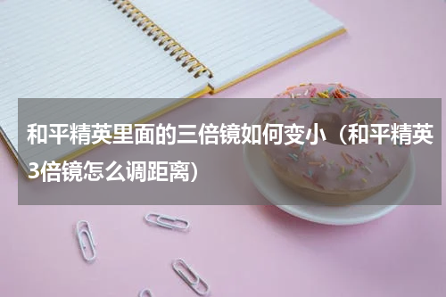 和平精英里面的三倍镜如何变小（和平精英3倍镜怎么调距离）
