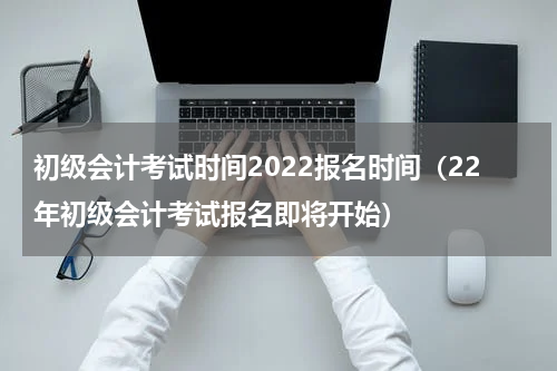 初级会计考试时间2022报名时间（22年初级会计考试报名即将开始）