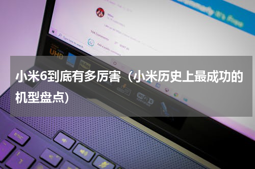 小米6到底有多厉害（小米历史上最成功的机型盘点）