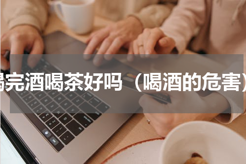 喝完酒喝茶好吗（喝酒的危害）