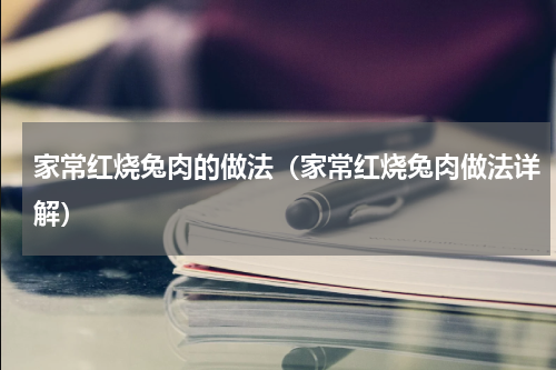 家常红烧兔肉的做法（家常红烧兔肉做法详解）