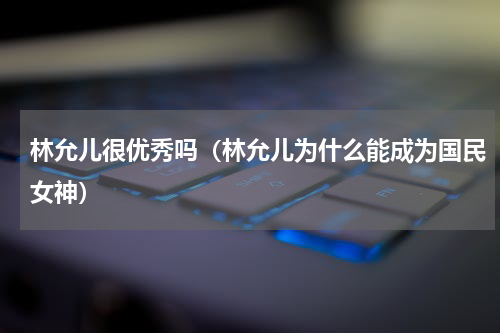 林允儿很优秀吗（林允儿为什么能成为国民女神）
