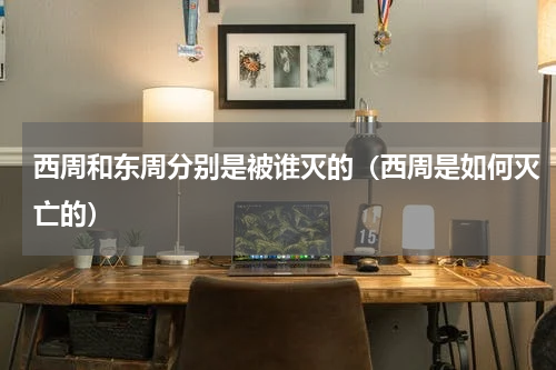 西周和东周分别是被谁灭的（西周是如何灭亡的）