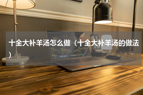 十全大补羊汤怎么做（十全大补羊汤的做法）