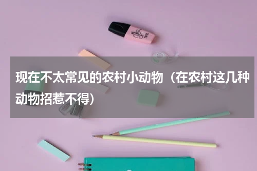 现在不太常见的农村小动物（在农村这几种动物招惹不得）