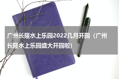 广州长隆水上乐园2022几月开园（广州长隆水上乐园盛大开园啦）