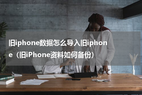 旧iphone数据怎么导入旧iphone（旧iPhone资料如何备份）
