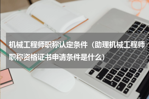 机械工程师职称认定条件（助理机械工程师职称资格证书申请条件是什么）