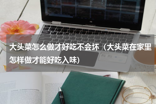 大头菜怎么做才好吃不会坏（大头菜在家里怎样做才能好吃入味）