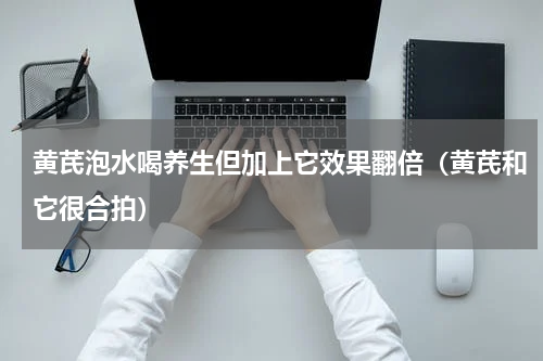 黄芪泡水喝养生但加上它效果翻倍（黄芪和它很合拍）