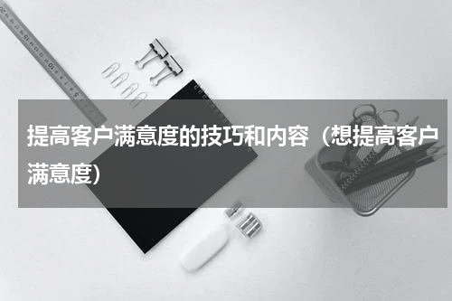 提高客户满意度的技巧和内容（想提高客户满意度）