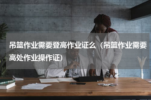 吊篮作业需要登高作业证么（吊篮作业需要高处作业操作证）