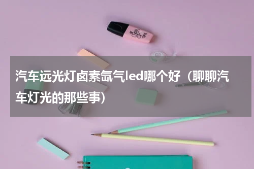 汽车远光灯卤素氙气led哪个好（聊聊汽车灯光的那些事）