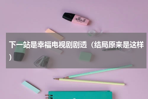 下一站是幸福电视剧剧透（结局原来是这样）