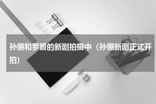 孙俪和罗晋的新剧拍摄中（孙俪新剧正式开拍）