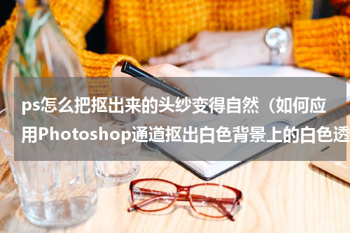 ps怎么把抠出来的头纱变得自然（如何应用Photoshop通道抠出白色背景上的白色透明头纱）