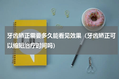 牙齿矫正需要多久能看见效果（牙齿矫正可以缩短治疗时间吗）