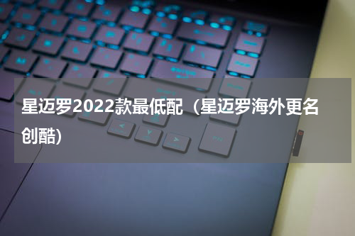 星迈罗2022款最低配（星迈罗海外更名创酷）