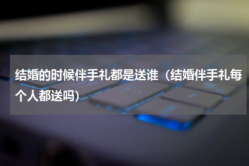 结婚的时候伴手礼都是送谁（结婚伴手礼每个人都送吗）