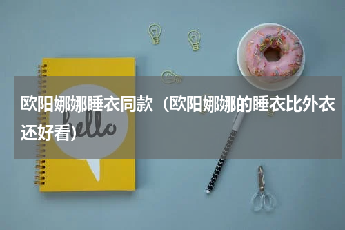 欧阳娜娜睡衣同款（欧阳娜娜的睡衣比外衣还好看）