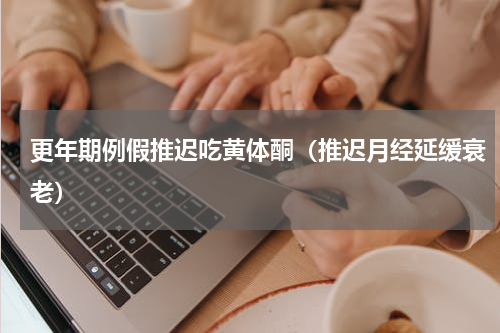 更年期例假推迟吃黄体酮（推迟月经延缓衰老）
