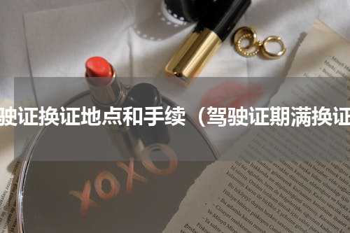驾驶证换证地点和手续（驾驶证期满换证）