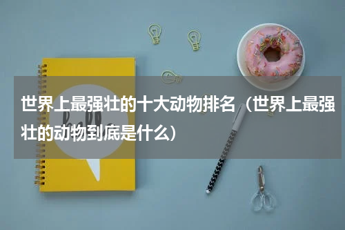 世界上最强壮的十大动物排名（世界上最强壮的动物到底是什么）