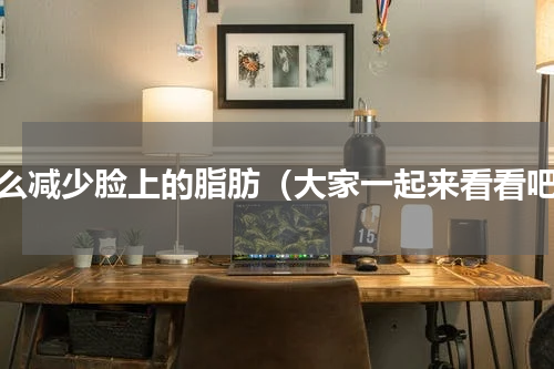 怎么减少脸上的脂肪（大家一起来看看吧）