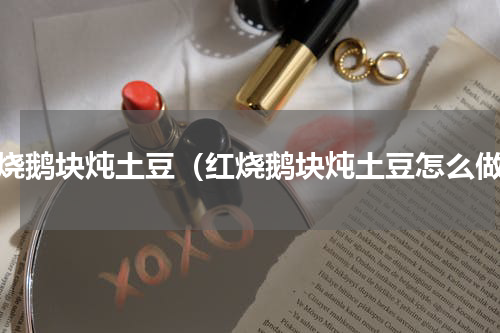 红烧鹅块炖土豆（红烧鹅块炖土豆怎么做）