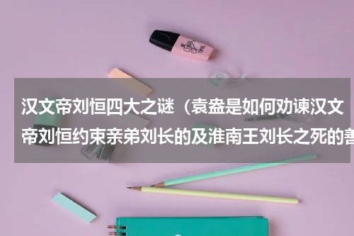 汉文帝刘恒四大之谜（袁盎是如何劝谏汉文帝刘恒约束亲弟刘长的及淮南王刘长之死的善后）