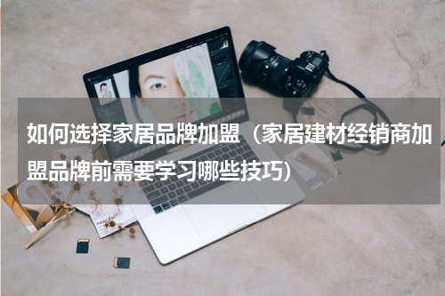 如何选择家居品牌加盟（家居建材经销商加盟品牌前需要学习哪些技巧）