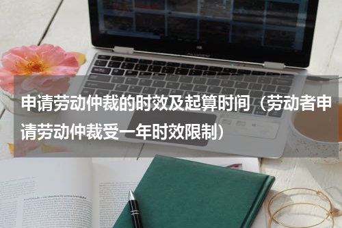 申请劳动仲裁的时效及起算时间（劳动者申请劳动仲裁受一年时效限制）