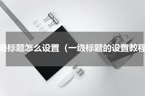 一级标题怎么设置（一级标题的设置教程）
