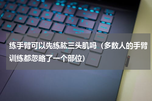 练手臂可以先练肱三头肌吗（多数人的手臂训练都忽略了一个部位）