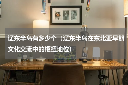辽东半岛有多少个（辽东半岛在东北亚早期文化交流中的枢纽地位）