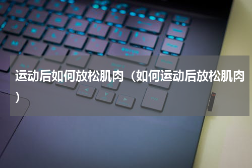 运动后如何放松肌肉（如何运动后放松肌肉）