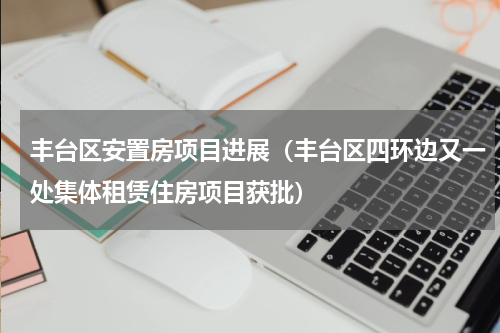 丰台区安置房项目进展（丰台区四环边又一处集体租赁住房项目获批）