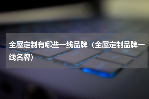 全屋定制有哪些一线品牌（全屋定制品牌一线名牌）
