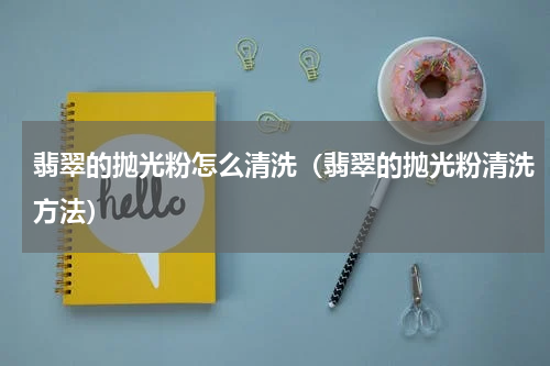 翡翠的抛光粉怎么清洗（翡翠的抛光粉清洗方法）