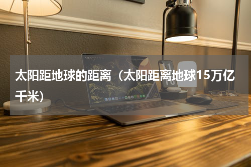 太阳距地球的距离（太阳距离地球15万亿千米）