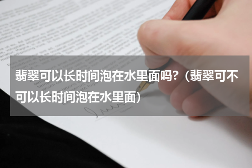 翡翠可以长时间泡在水里面吗?（翡翠可不可以长时间泡在水里面）