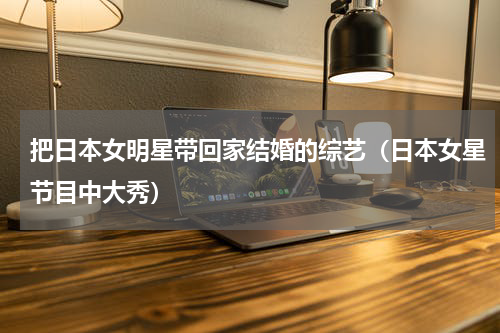 把日本女明星带回家结婚的综艺（日本女星节目中大秀）