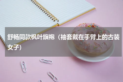 舒畅同款枫叶旗袍（袖套戴在手臂上的古装女子）