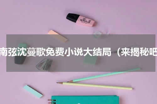 叶南弦沈蔓歌免费小说大结局（来揭秘吧）