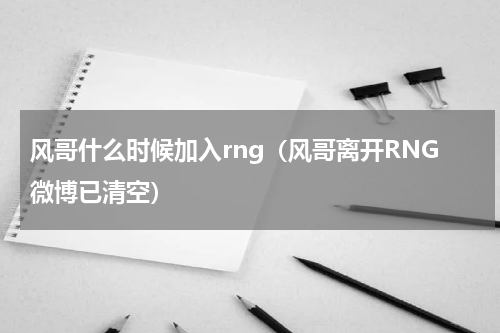 风哥什么时候加入rng（风哥离开RNG微博已清空）