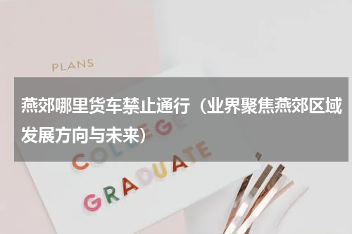 燕郊哪里货车禁止通行（业界聚焦燕郊区域发展方向与未来）