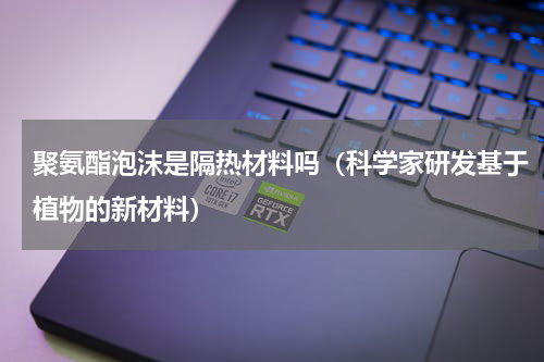 聚氨酯泡沫是隔热材料吗（科学家研发基于植物的新材料）