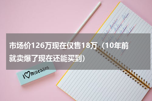 市场价126万现在仅售18万（10年前就卖爆了现在还能买到）